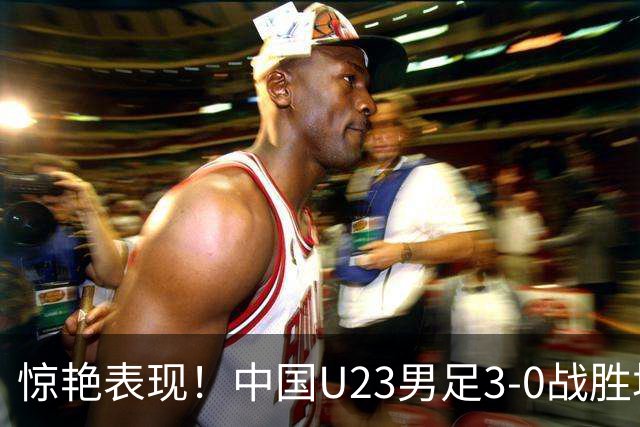 惊艳表现！中国U23男足3-0战胜塔吉克斯坦再度取胜